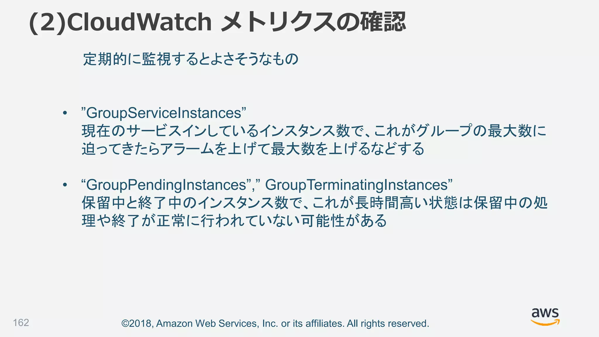©2018, Amazon Web Services, Inc. or its affiliates. All rights reserved.
(2)CloudWatch メトリクスの確認
162
定期的に監視するとよさそうなもの
• ”GroupServiceInstances”
現在のサービスインしているインスタンス数で、これがグループの最大数に
迫ってきたらアラームを上げて最大数を上げるなどする
• “GroupPendingInstances”,” GroupTerminatingInstances”
保留中と終了中のインスタンス数で、これが長時間高い状態は保留中の処
理や終了が正常に行われていない可能性がある
 