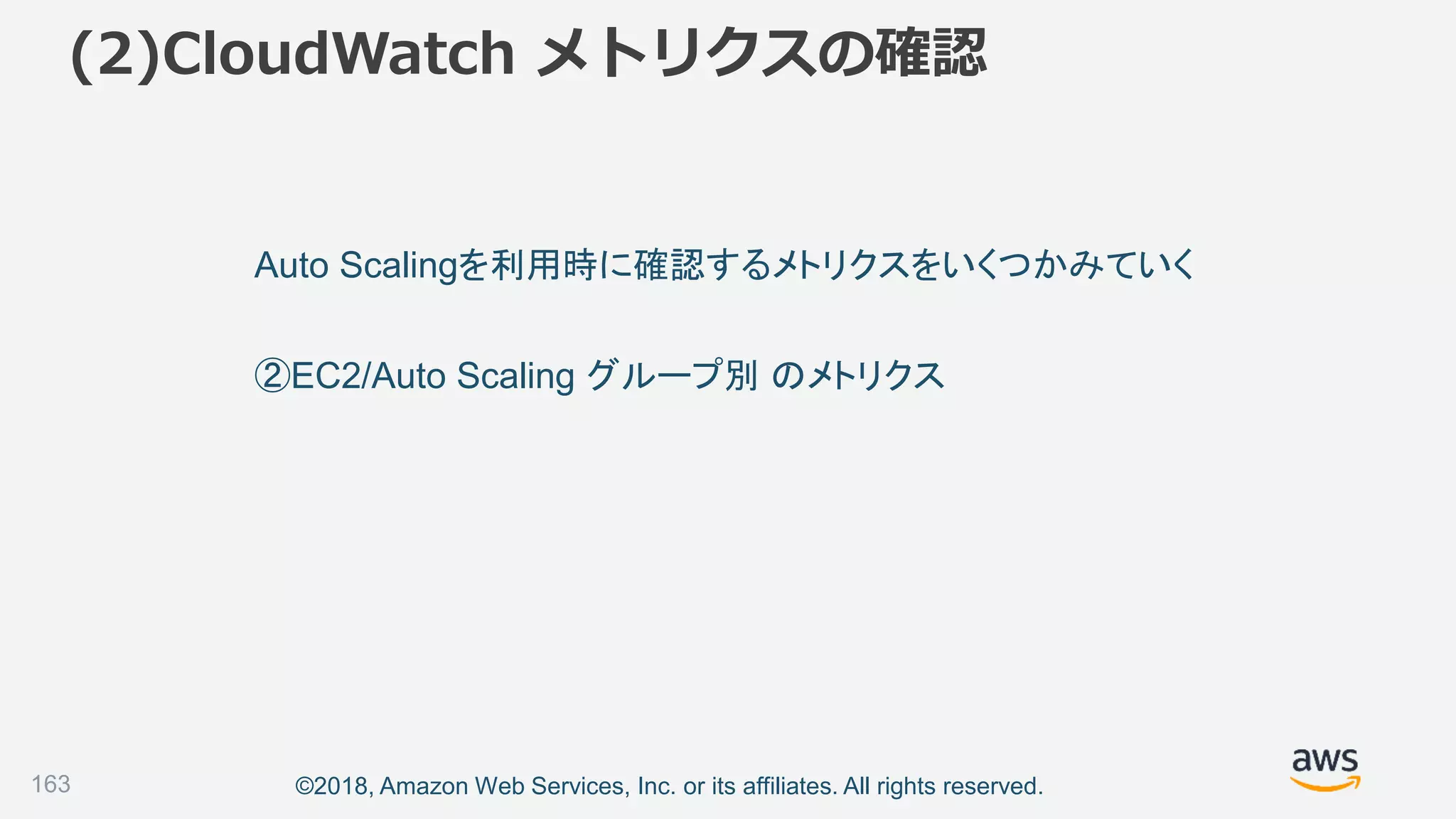 ©2018, Amazon Web Services, Inc. or its affiliates. All rights reserved.
(2)CloudWatch メトリクスの確認
163
Auto Scalingを利用時に確認するメトリクスをいくつかみていく
②EC2/Auto Scaling グループ別 のメトリクス
 