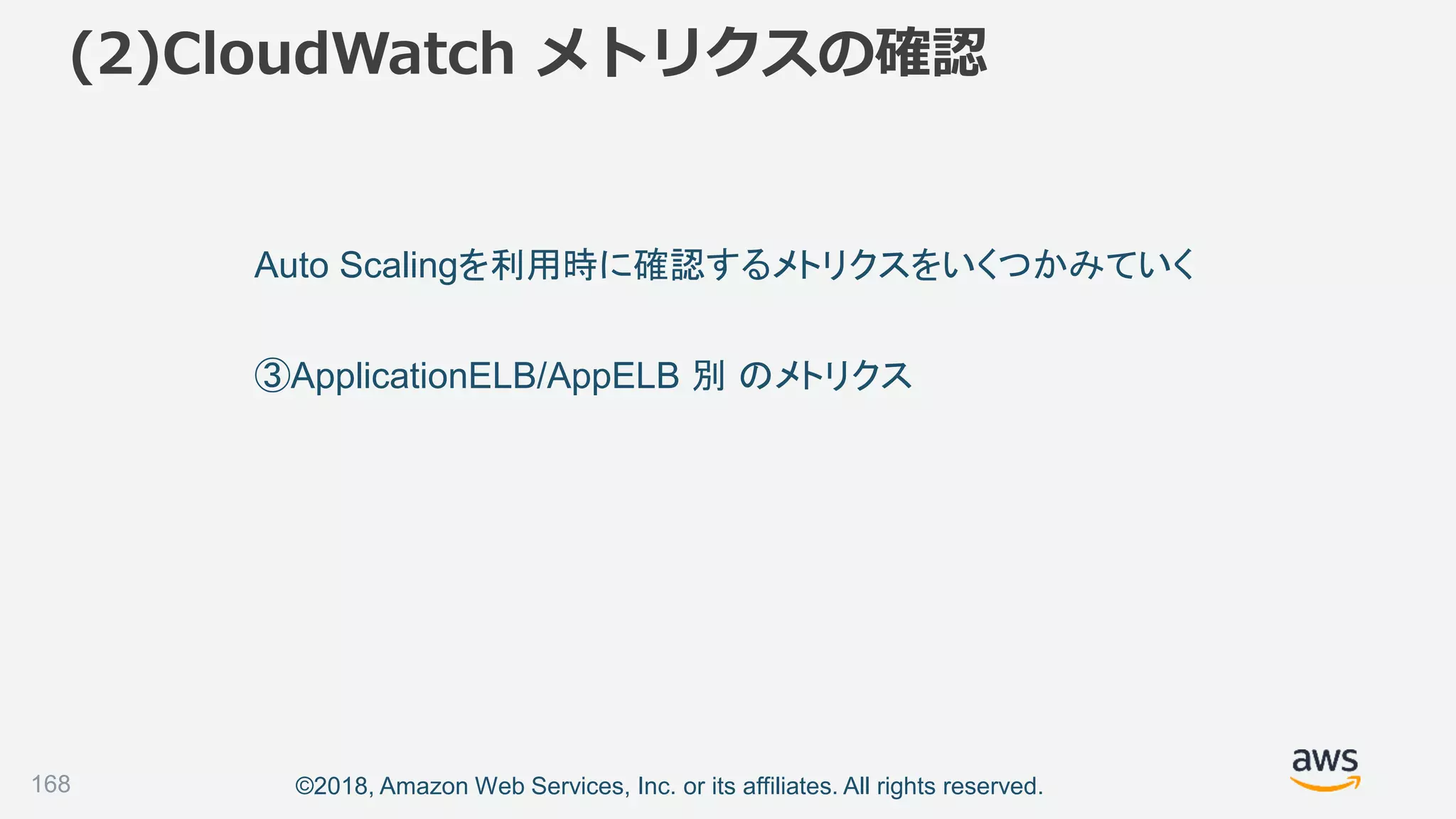 ©2018, Amazon Web Services, Inc. or its affiliates. All rights reserved.
(2)CloudWatch メトリクスの確認
168
Auto Scalingを利用時に確認するメトリクスをいくつかみていく
③ApplicationELB/AppELB 別 のメトリクス
 