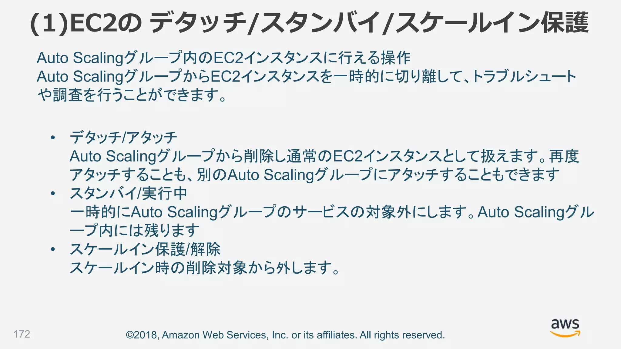 ©2018, Amazon Web Services, Inc. or its affiliates. All rights reserved.
(1)EC2の デタッチ/スタンバイ/スケールイン保護
172
Auto Scalingグループ内のEC2インスタンスに行える操作
Auto ScalingグループからEC2インスタンスを一時的に切り離して、トラブルシュート
や調査を行うことができます。
• デタッチ/アタッチ
Auto Scalingグループから削除し通常のEC2インスタンスとして扱えます。再度
アタッチすることも、別のAuto Scalingグループにアタッチすることもできます
• スタンバイ/実行中
一時的にAuto Scalingグループのサービスの対象外にします。Auto Scalingグル
ープ内には残ります
• スケールイン保護/解除
スケールイン時の削除対象から外します。
 