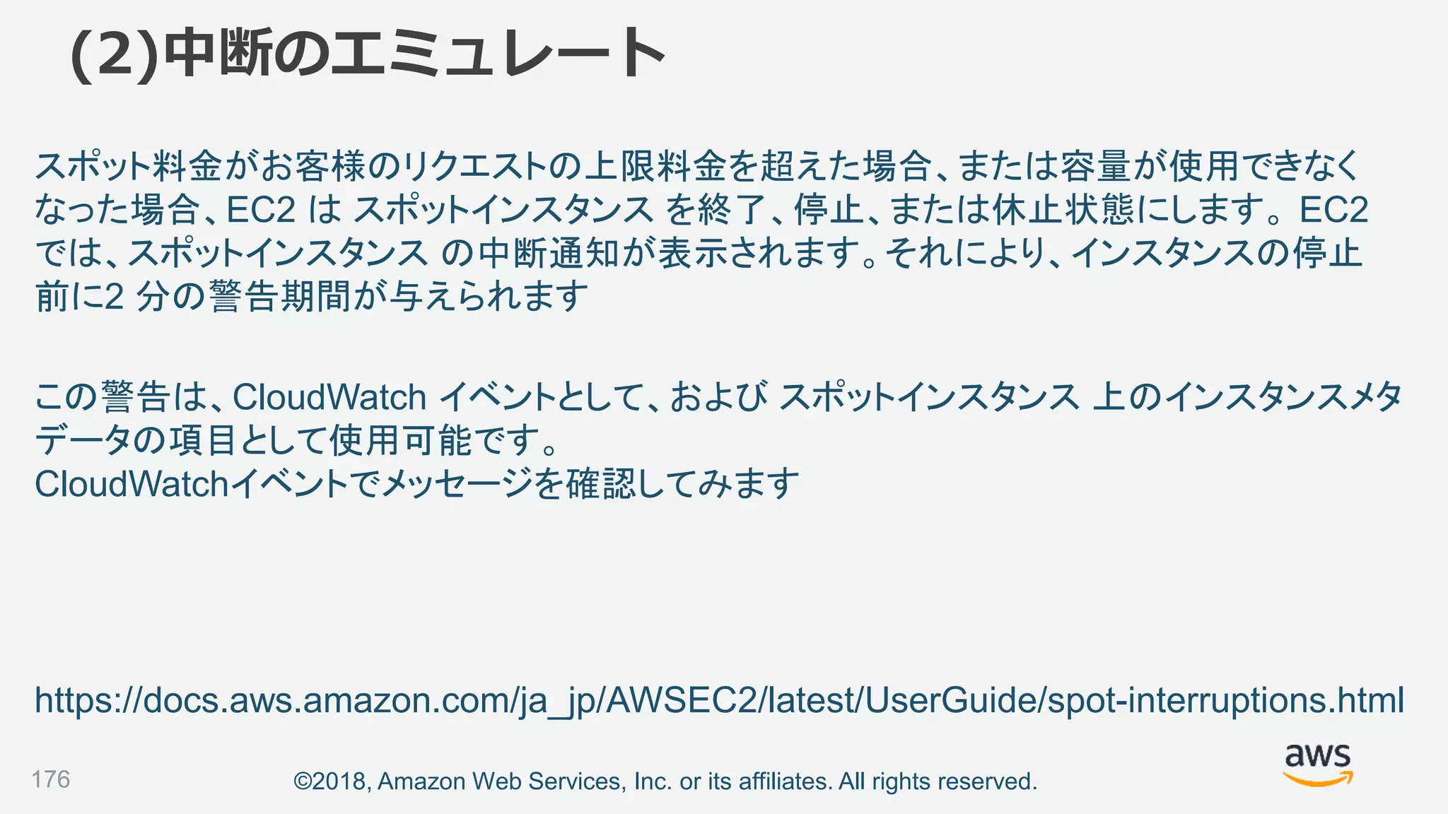 ©2018, Amazon Web Services, Inc. or its affiliates. All rights reserved.
(2)中断のエミュレート
176
スポット料金がお客様のリクエストの上限料金を超えた場合、または容量が使用できなく
なった場合、EC2 は スポットインスタンス を終了、停止、または休止状態にします。 EC2
では、スポットインスタンス の中断通知が表示されます。それにより、インスタンスの停止
前に2 分の警告期間が与えられます
https://docs.aws.amazon.com/ja_jp/AWSEC2/latest/UserGuide/spot-interruptions.html
この警告は、CloudWatch イベントとして、および スポットインスタンス 上のインスタンスメタ
データの項目として使用可能です。
CloudWatchイベントでメッセージを確認してみます
 
