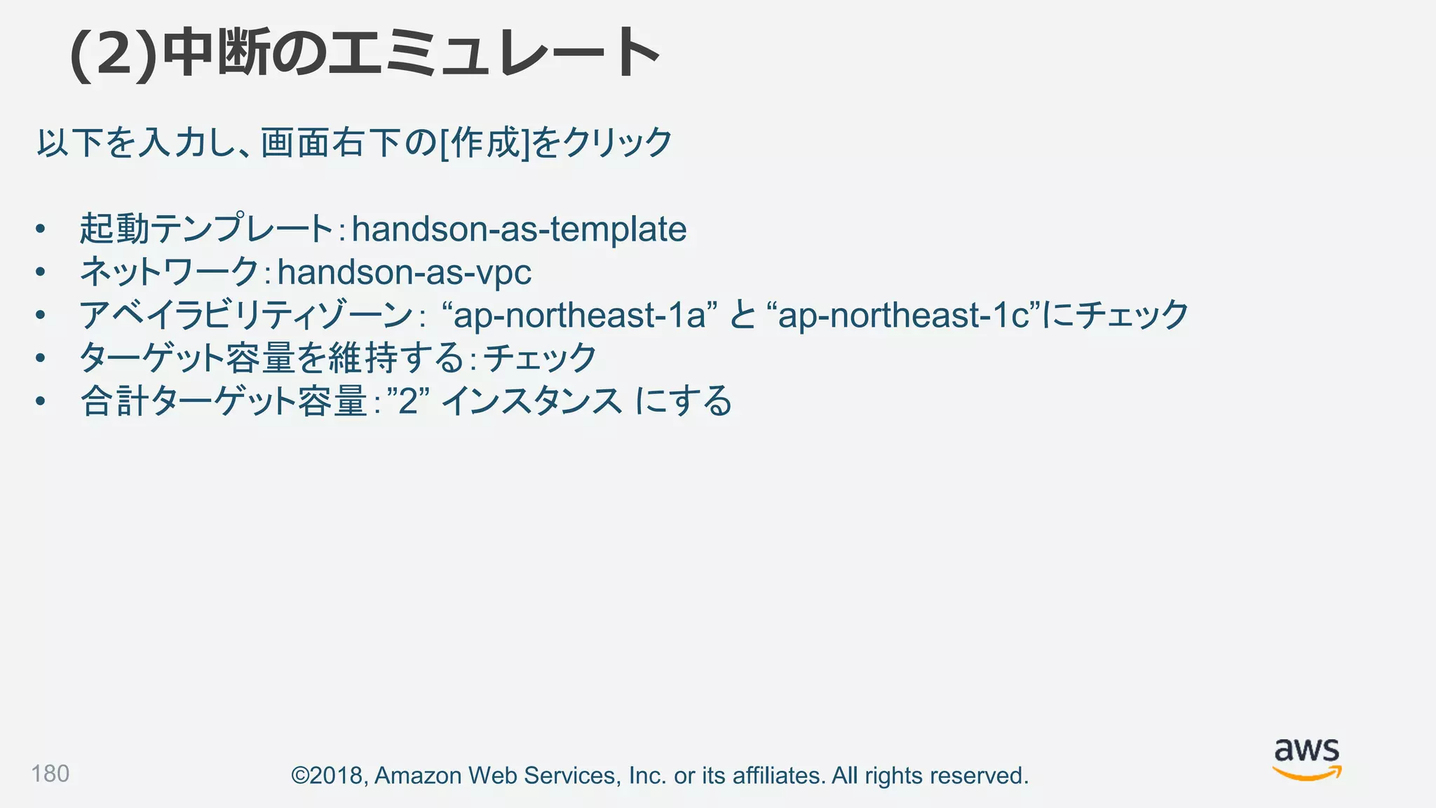 ©2018, Amazon Web Services, Inc. or its affiliates. All rights reserved.
(2)中断のエミュレート
180
以下を入力し、画面右下の[作成]をクリック
• 起動テンプレート：handson-as-template
• ネットワーク：handson-as-vpc
• アベイラビリティゾーン： “ap-northeast-1a” と “ap-northeast-1c”にチェック
• ターゲット容量を維持する：チェック
• 合計ターゲット容量：”2” インスタンス にする
 