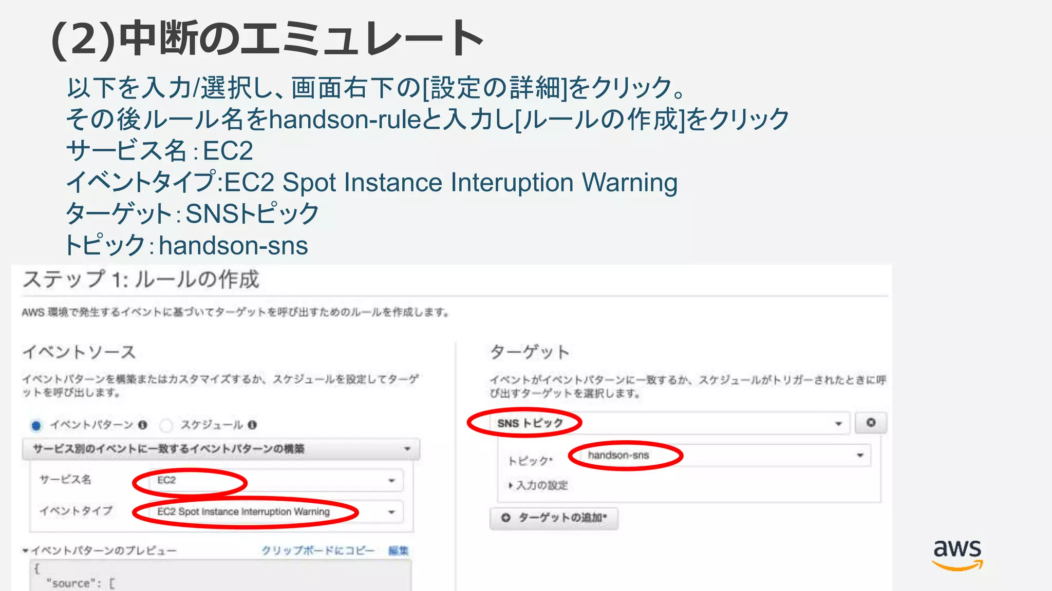 ©2018, Amazon Web Services, Inc. or its affiliates. All rights reserved.
(2)中断のエミュレート
以下を入力/選択し、画面右下の[設定の詳細]をクリック。
その後ルール名をhandson-ruleと入力し[ルールの作成]をクリック
サービス名：EC2
イベントタイプ:EC2 Spot Instance Interuption Warning
ターゲット：SNSトピック
トピック：handson-sns
 