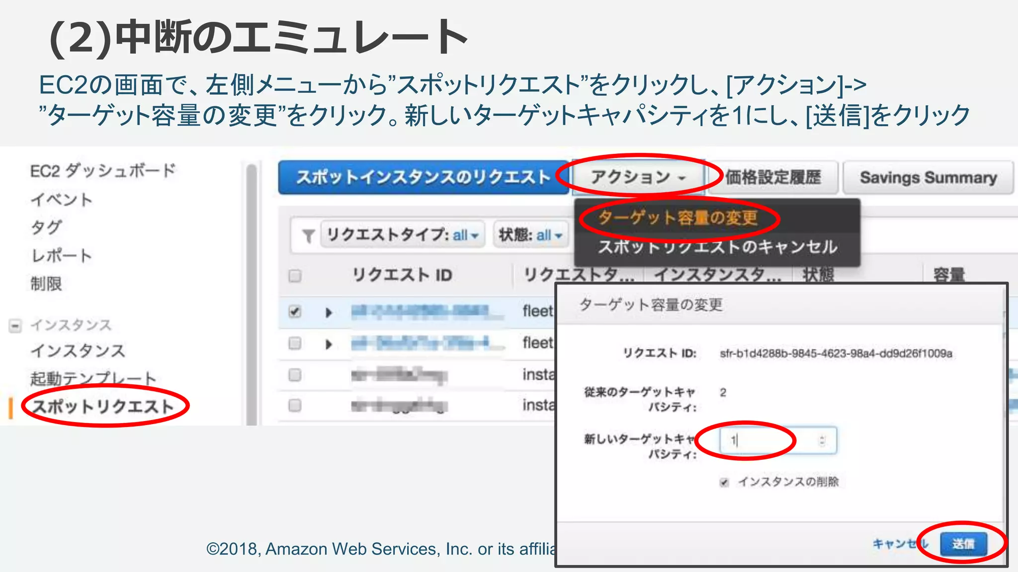 ©2018, Amazon Web Services, Inc. or its affiliates. All rights reserved.
(2)中断のエミュレート
EC2の画面で、左側メニューから”スポットリクエスト”をクリックし、[アクション]->
”ターゲット容量の変更”をクリック。新しいターゲットキャパシティを1にし、[送信]をクリック
 