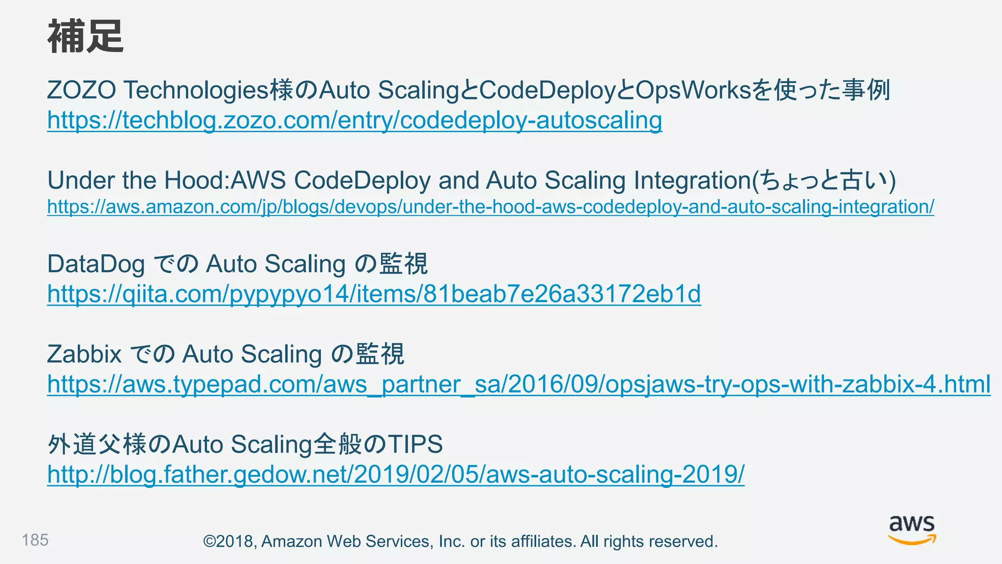 ©2018, Amazon Web Services, Inc. or its affiliates. All rights reserved.
補足
ZOZO Technologies様のAuto ScalingとCodeDeployとOpsWorksを使った事例
https://techblog.zozo.com/entry/codedeploy-autoscaling
Under the Hood:AWS CodeDeploy and Auto Scaling Integration(ちょっと古い)
https://aws.amazon.com/jp/blogs/devops/under-the-hood-aws-codedeploy-and-auto-scaling-integration/
DataDog での Auto Scaling の監視
https://qiita.com/pypypyo14/items/81beab7e26a33172eb1d
Zabbix での Auto Scaling の監視
https://aws.typepad.com/aws_partner_sa/2016/09/opsjaws-try-ops-with-zabbix-4.html
外道父様のAuto Scaling全般のTIPS
http://blog.father.gedow.net/2019/02/05/aws-auto-scaling-2019/
185
 