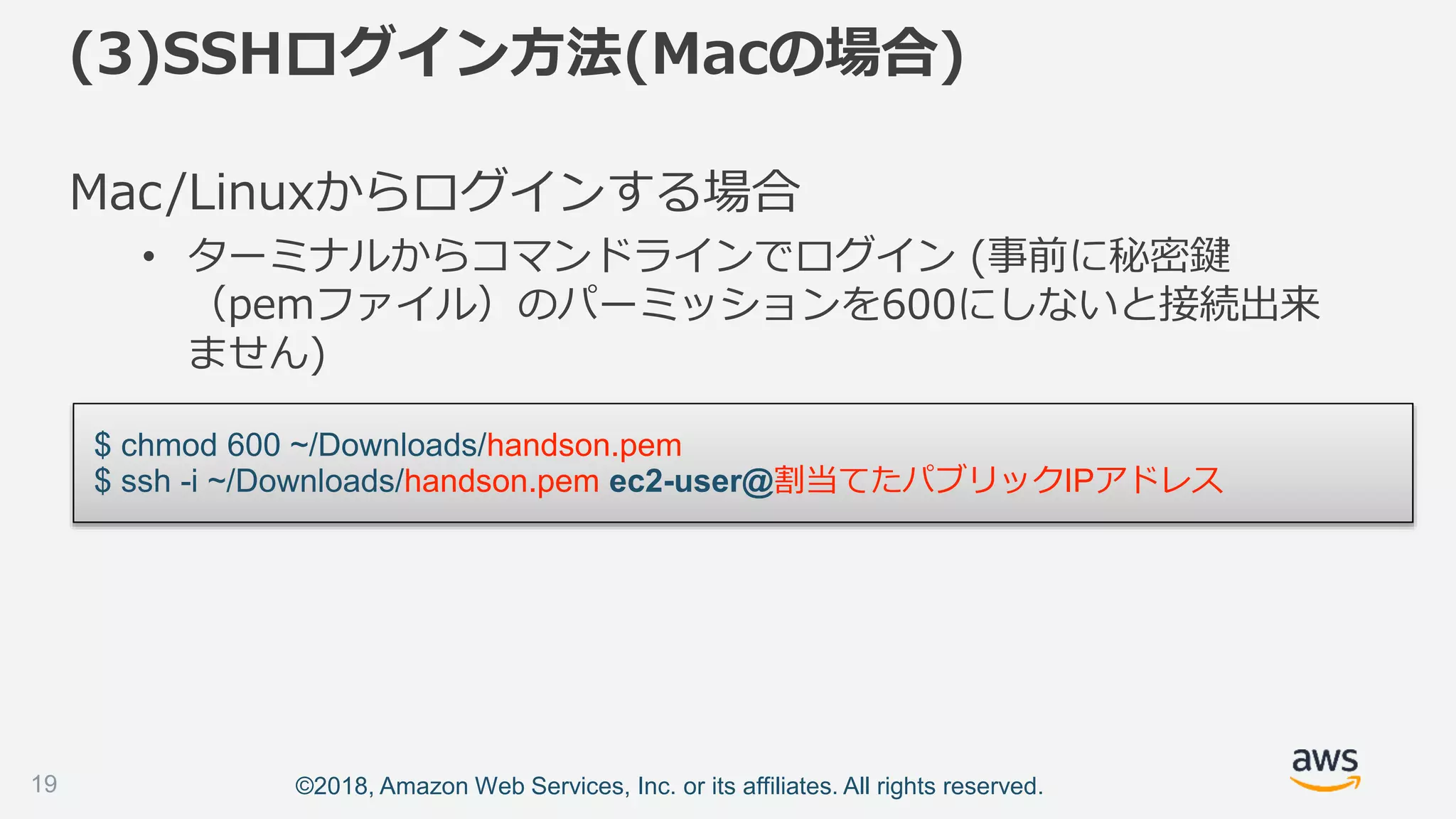 ©2018, Amazon Web Services, Inc. or its affiliates. All rights reserved.
Mac/Linuxからログインする場合
• ターミナルからコマンドラインでログイン (事前に秘密鍵
（pemファイル）のパーミッションを600にしないと接続出来
ません)
$ chmod 600 ~/Downloads/handson.pem
$ ssh -i ~/Downloads/handson.pem ec2-user@割当てたパブリックIPアドレス
(3)SSHログイン方法(Macの場合)
19
 