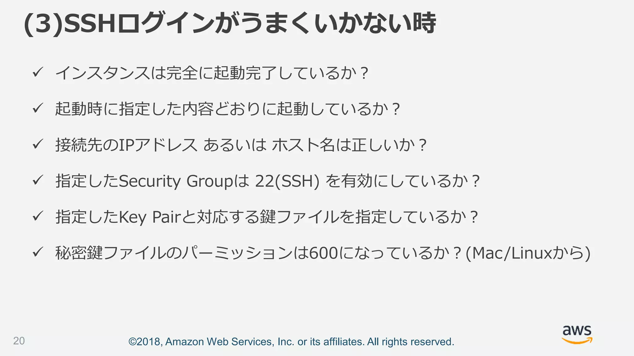 ©2018, Amazon Web Services, Inc. or its affiliates. All rights reserved.
 インスタンスは完全に起動完了しているか？
 起動時に指定した内容どおりに起動しているか？
 接続先のIPアドレス あるいは ホスト名は正しいか？
 指定したSecurity Groupは 22(SSH) を有効にしているか？
 指定したKey Pairと対応する鍵ファイルを指定しているか？
 秘密鍵ファイルのパーミッションは600になっているか？(Mac/Linuxから)
(3)SSHログインがうまくいかない時
20
 