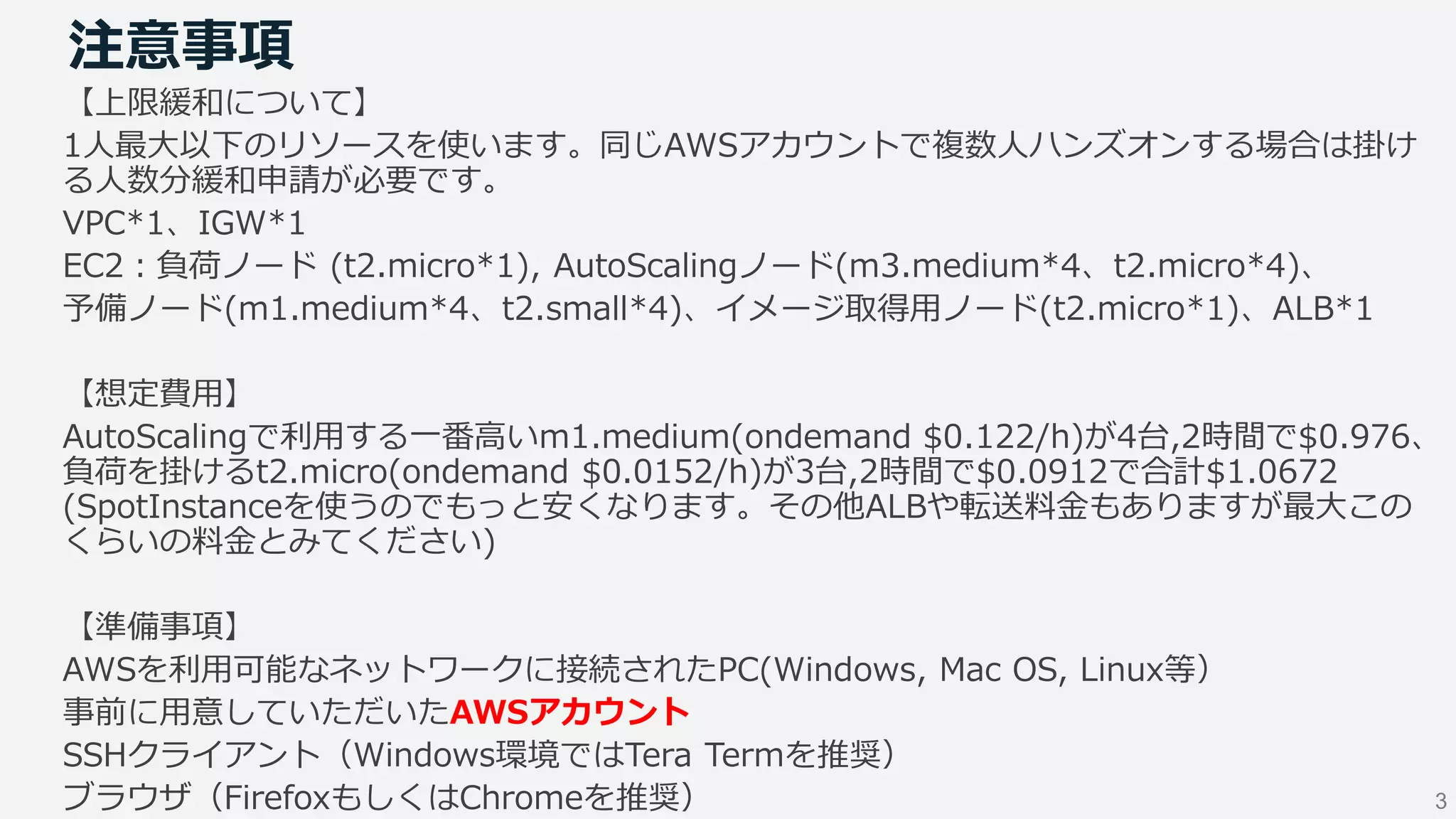 3
注意事項
【上限緩和について】
1人最大以下のリソースを使います。同じAWSアカウントで複数人ハンズオンする場合は掛け
る人数分緩和申請が必要です。
VPC*1、IGW*1
EC2：負荷ノード (t2.micro*1), AutoScalingノード(m3.medium*4、t2.micro*4)、
予備ノード(m1.medium*4、t2.small*4)、イメージ取得用ノード(t2.micro*1)、ALB*1
【想定費用】
AutoScalingで利用する一番高いm1.medium(ondemand $0.122/h)が4台,2時間で$0.976、
負荷を掛けるt2.micro(ondemand $0.0152/h)が3台,2時間で$0.0912で合計$1.0672
(SpotInstanceを使うのでもっと安くなります。その他ALBや転送料金もありますが最大この
くらいの料金とみてください)
【準備事項】
AWSを利用可能なネットワークに接続されたPC(Windows, Mac OS, Linux等）
事前に用意していただいたAWSアカウント
SSHクライアント（Windows環境ではTera Termを推奨）
ブラウザ（FirefoxもしくはChromeを推奨）
 