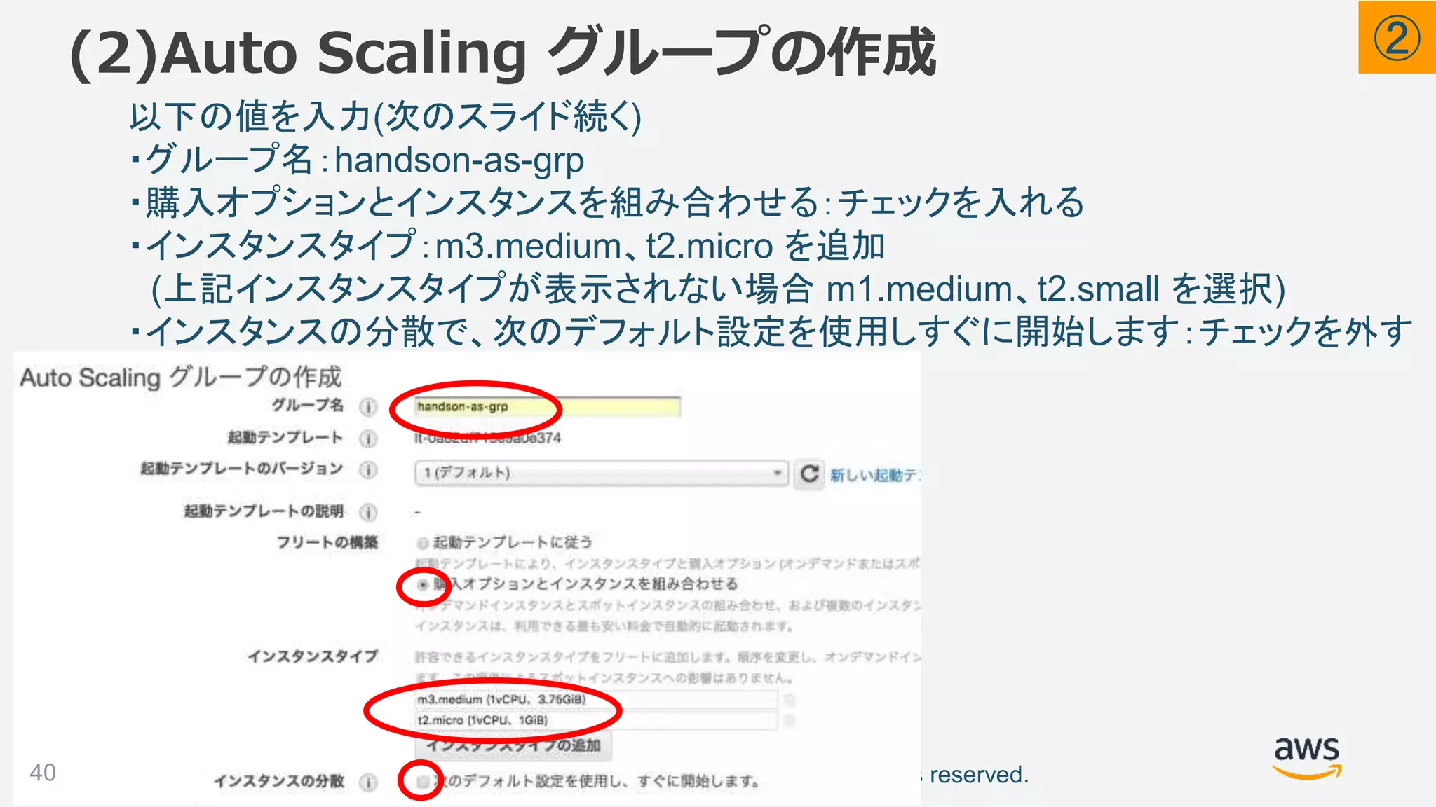 ©2018, Amazon Web Services, Inc. or its affiliates. All rights reserved.
(2)Auto Scaling グループの作成
40
以下の値を入力(次のスライド続く)
・グループ名：handson-as-grp
・購入オプションとインスタンスを組み合わせる：チェックを入れる
・インスタンスタイプ：m3.medium、t2.micro を追加
(上記インスタンスタイプが表示されない場合 m1.medium、t2.small を選択)
・インスタンスの分散で、次のデフォルト設定を使用しすぐに開始します：チェックを外す
②
 