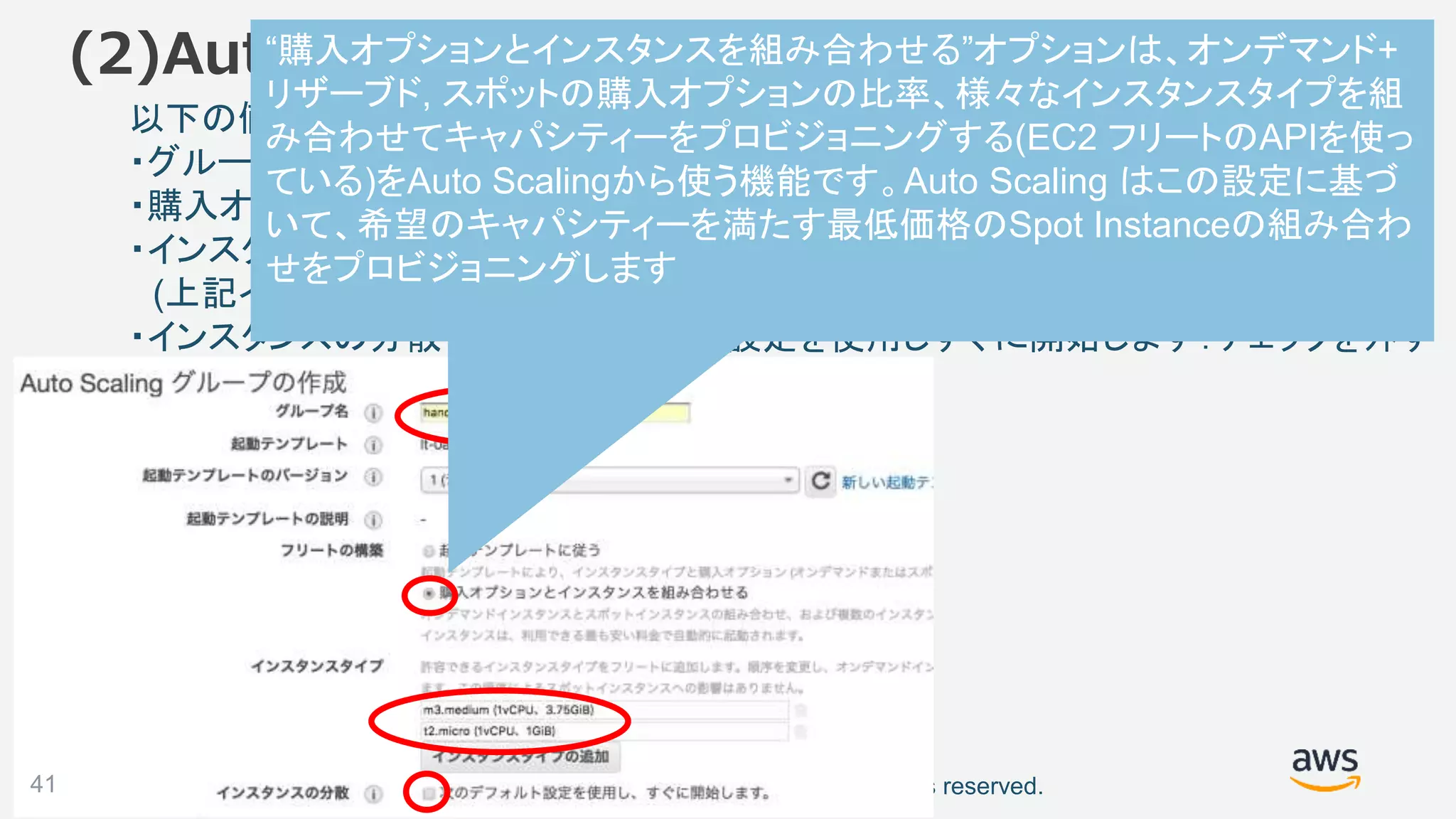 ©2018, Amazon Web Services, Inc. or its affiliates. All rights reserved.
以下の値を入力(次のスライド続く)
・グループ名：handson-as-grp
・購入オプションとインスタンスを組み合わせる：チェックを入れる
・インスタンスタイプ：m3.medium、t2.micro を追加
(上記インスタンスタイプが表示されない場合 m1.medium、t2.small を選択)
・インスタンスの分散で、次のデフォルト設定を使用しすぐに開始します：チェックを外す
(2)Auto Scaling グループの作成
41
“購入オプションとインスタンスを組み合わせる”オプションは、オンデマンド+
リザーブド, スポットの購入オプションの比率、様々なインスタンスタイプを組
み合わせてキャパシティーをプロビジョニングする(EC2 フリートのAPIを使っ
ている)をAuto Scalingから使う機能です。Auto Scaling はこの設定に基づ
いて、希望のキャパシティーを満たす最低価格のSpot Instanceの組み合わ
せをプロビジョニングします
 