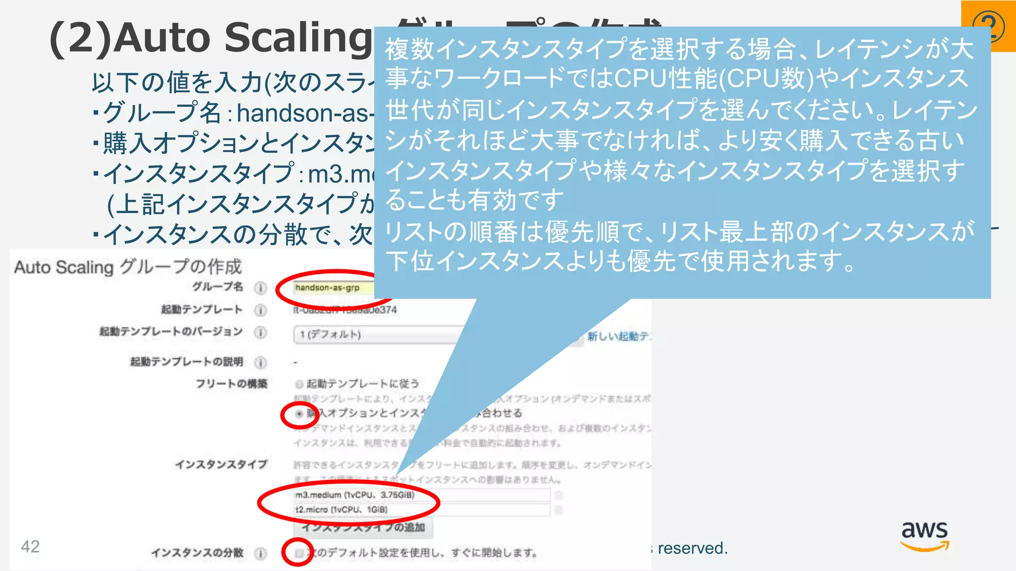 ©2018, Amazon Web Services, Inc. or its affiliates. All rights reserved.
以下の値を入力(次のスライド続く)
・グループ名：handson-as-grp
・購入オプションとインスタンスを組み合わせる：チェックを入れる
・インスタンスタイプ：m3.medium、t2.micro を追加
(上記インスタンスタイプが表示されない場合 m1.medium、t2.small を選択)
・インスタンスの分散で、次のデフォルト設定を使用しすぐに開始します：チェックを外す
(2)Auto Scaling グループの作成
42
②
複数インスタンスタイプを選択する場合、レイテンシが大
事なワークロードではCPU性能(CPU数)やインスタンス
世代が同じインスタンスタイプを選んでください。レイテン
シがそれほど大事でなければ、より安く購入できる古い
インスタンスタイプや様々なインスタンスタイプを選択す
ることも有効です
リストの順番は優先順で、リスト最上部のインスタンスが
下位インスタンスよりも優先で使用されます。
 