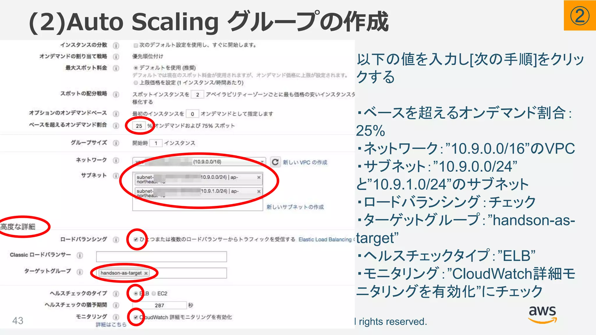 ©2018, Amazon Web Services, Inc. or its affiliates. All rights reserved.
(2)Auto Scaling グループの作成
43
以下の値を入力し[次の手順]をクリッ
クする
・ベースを超えるオンデマンド割合：
25%
・ネットワーク：”10.9.0.0/16”のVPC
・サブネット：”10.9.0.0/24”
と”10.9.1.0/24”のサブネット
・ロードバランシング：チェック
・ターゲットグループ：”handson-as-
target”
・ヘルスチェックタイプ：”ELB”
・モニタリング：”CloudWatch詳細モ
ニタリングを有効化”にチェック
②
 