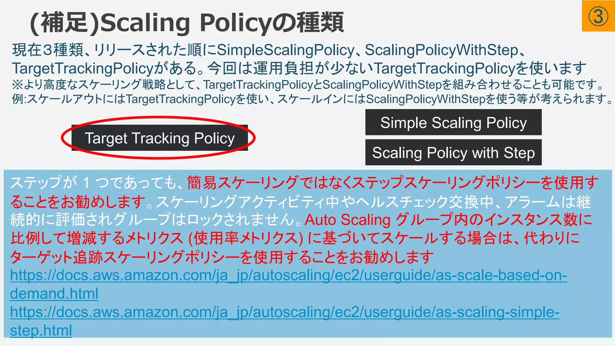 ©2018, Amazon Web Services, Inc. or its affiliates. All rights reserved.
現在３種類、リリースされた順にSimpleScalingPolicy、ScalingPolicyWithStep、
TargetTrackingPolicyがある。今回は運用負担が少ないTargetTrackingPolicyを使います
※より高度なスケーリング戦略として、TargetTrackingPolicyとScalingPolicyWithStepを組み合わせることも可能です。
例:スケールアウトにはTargetTrackingPolicyを使い、スケールインにはScalingPolicyWithStepを使う等が考えられます。
(補足)Scaling Policyの種類
45
• 指定されたターゲット値に近い値に
メトリクスを維持するためにスケール
アウトスケールインします。また、負
荷パターンの変動によるメトリクスの
変動に合わせて調整し、ASGの容
量の急速な変動を最小化するので、
スケールインには時間をかけます。
Target Tracking Policy
Simple Scaling Policy
• 明示的なしきい値を設定し、そ
れを超えたら何台(何%)のEC2
を増やす(または減らす)を定義
します。TargetTrackingPolicyと
比較すると細かいカスタマイズ
ができます。その分設定と運用
の手間はあります。
Scaling Policy with Step
ステップが 1 つであっても、簡易スケーリングではなくステップスケーリングポリシーを使用す
ることをお勧めします。スケーリングアクティビティ中やヘルスチェック交換中、アラームは継
続的に評価されグループはロックされません。Auto Scaling グループ内のインスタンス数に
比例して増減するメトリクス (使用率メトリクス) に基づいてスケールする場合は、代わりに
ターゲット追跡スケーリングポリシーを使用することをお勧めします
https://docs.aws.amazon.com/ja_jp/autoscaling/ec2/userguide/as-scale-based-on-
demand.html
https://docs.aws.amazon.com/ja_jp/autoscaling/ec2/userguide/as-scaling-simple-
step.html
③
 