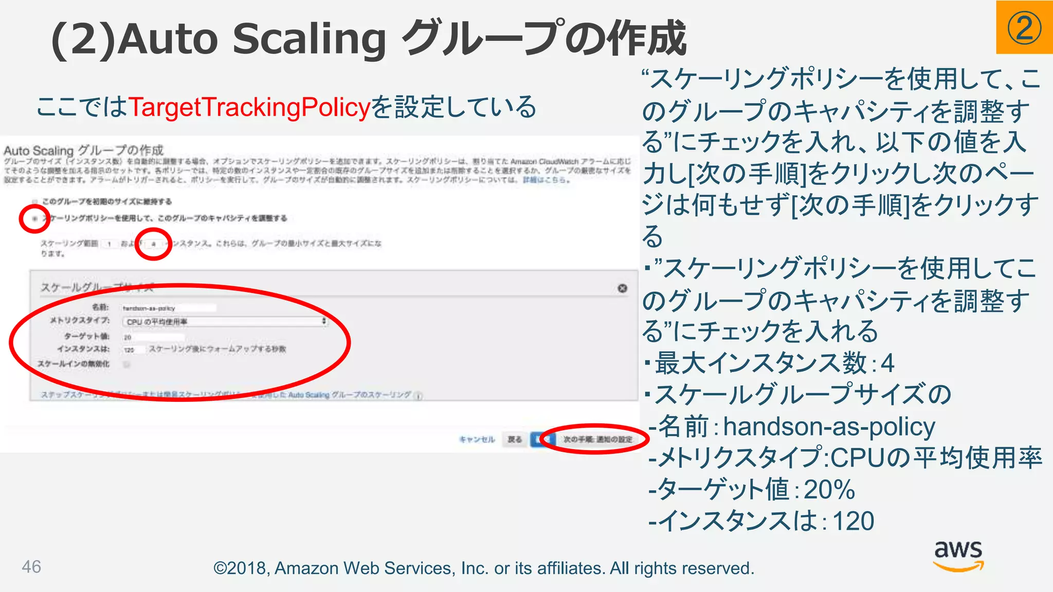 ©2018, Amazon Web Services, Inc. or its affiliates. All rights reserved.
(2)Auto Scaling グループの作成
46
“スケーリングポリシーを使用して、こ
のグループのキャパシティを調整す
る”にチェックを入れ、以下の値を入
力し[次の手順]をクリックし次のペー
ジは何もせず[次の手順]をクリックす
る
・”スケーリングポリシーを使用してこ
のグループのキャパシティを調整す
る”にチェックを入れる
・最大インスタンス数：4
・スケールグループサイズの
-名前：handson-as-policy
-メトリクスタイプ:CPUの平均使用率
-ターゲット値：20%
-インスタンスは：120
ここではTargetTrackingPolicyを設定している
②
 