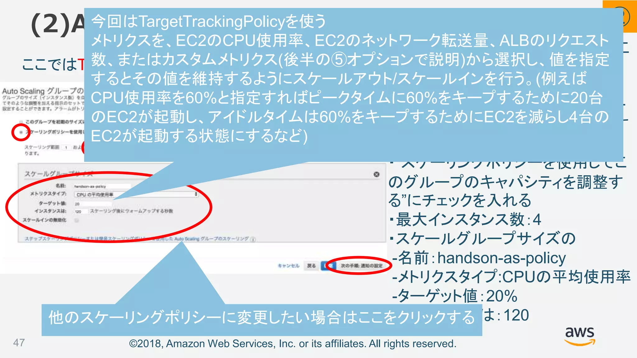 ©2018, Amazon Web Services, Inc. or its affiliates. All rights reserved.
“スケーリングポリシーを使用して、こ
のグループのキャパシティを調整す
る”にチェックを入れ、以下の値を入
力し[次の手順]をクリックし次のペー
ジは何もせず[次の手順]をクリックす
る
・”スケーリングポリシーを使用してこ
のグループのキャパシティを調整す
る”にチェックを入れる
・最大インスタンス数：4
・スケールグループサイズの
-名前：handson-as-policy
-メトリクスタイプ:CPUの平均使用率
-ターゲット値：20%
-インスタンスは：120
(2)Auto Scaling グループの作成
47
ここではTargetTrackingPolicyを設定している
他のスケーリングポリシーに変更したい場合はここをクリックする
②今回はTargetTrackingPolicyを使う
メトリクスを、EC2のCPU使用率、EC2のネットワーク転送量、ALBのリクエスト
数、またはカスタムメトリクス(後半の⑤オプションで説明)から選択し、値を指定
するとその値を維持するようにスケールアウト/スケールインを行う。(例えば
CPU使用率を60%と指定すればピークタイムに60%をキープするために20台
のEC2が起動し、アイドルタイムは60%をキープするためにEC2を減らし4台の
EC2が起動する状態にするなど)
 