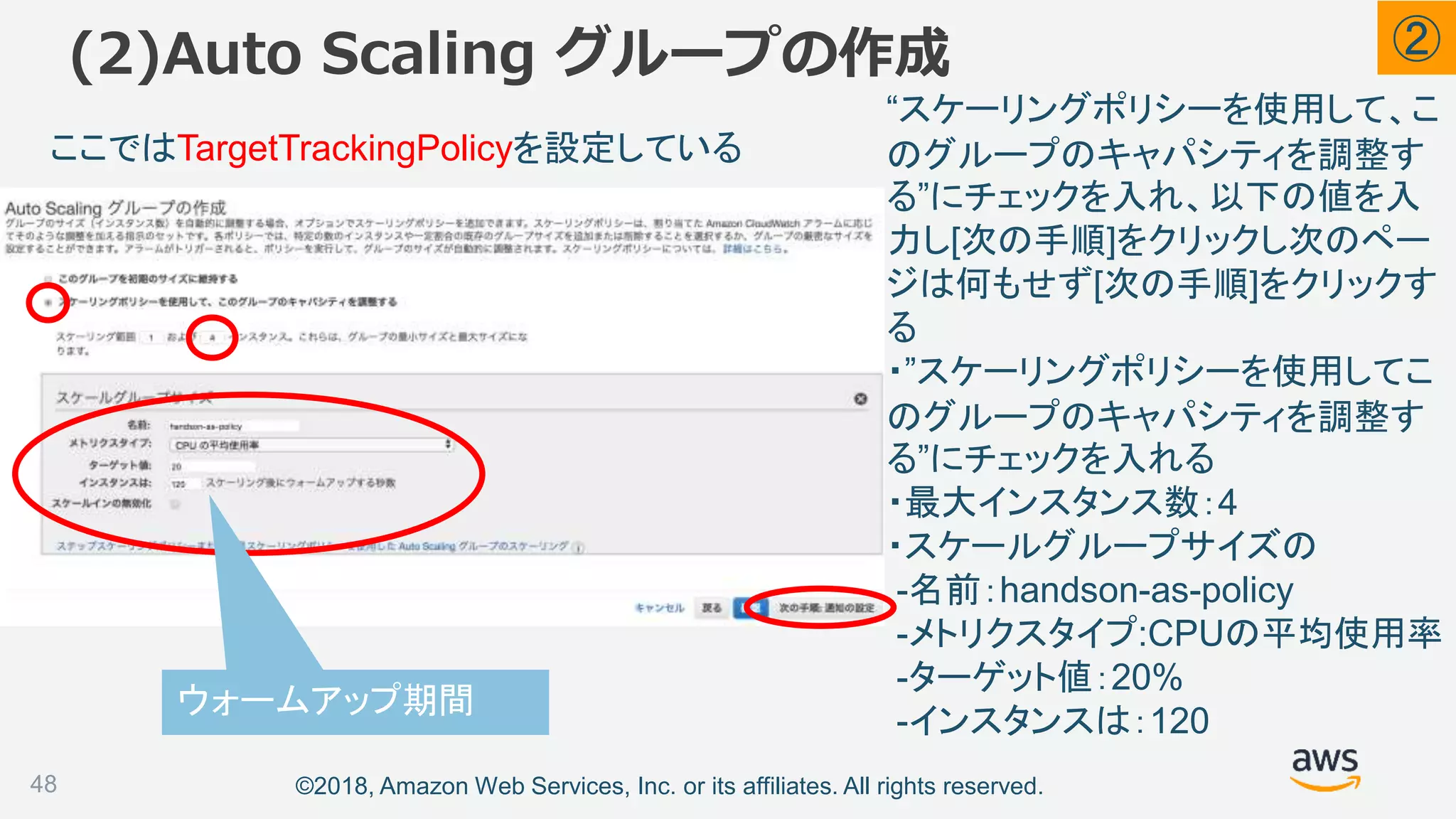 ©2018, Amazon Web Services, Inc. or its affiliates. All rights reserved.
(2)Auto Scaling グループの作成
48
ここではTargetTrackingPolicyを設定している
ウォームアップ期間
②
“スケーリングポリシーを使用して、こ
のグループのキャパシティを調整す
る”にチェックを入れ、以下の値を入
力し[次の手順]をクリックし次のペー
ジは何もせず[次の手順]をクリックす
る
・”スケーリングポリシーを使用してこ
のグループのキャパシティを調整す
る”にチェックを入れる
・最大インスタンス数：4
・スケールグループサイズの
-名前：handson-as-policy
-メトリクスタイプ:CPUの平均使用率
-ターゲット値：20%
-インスタンスは：120
 