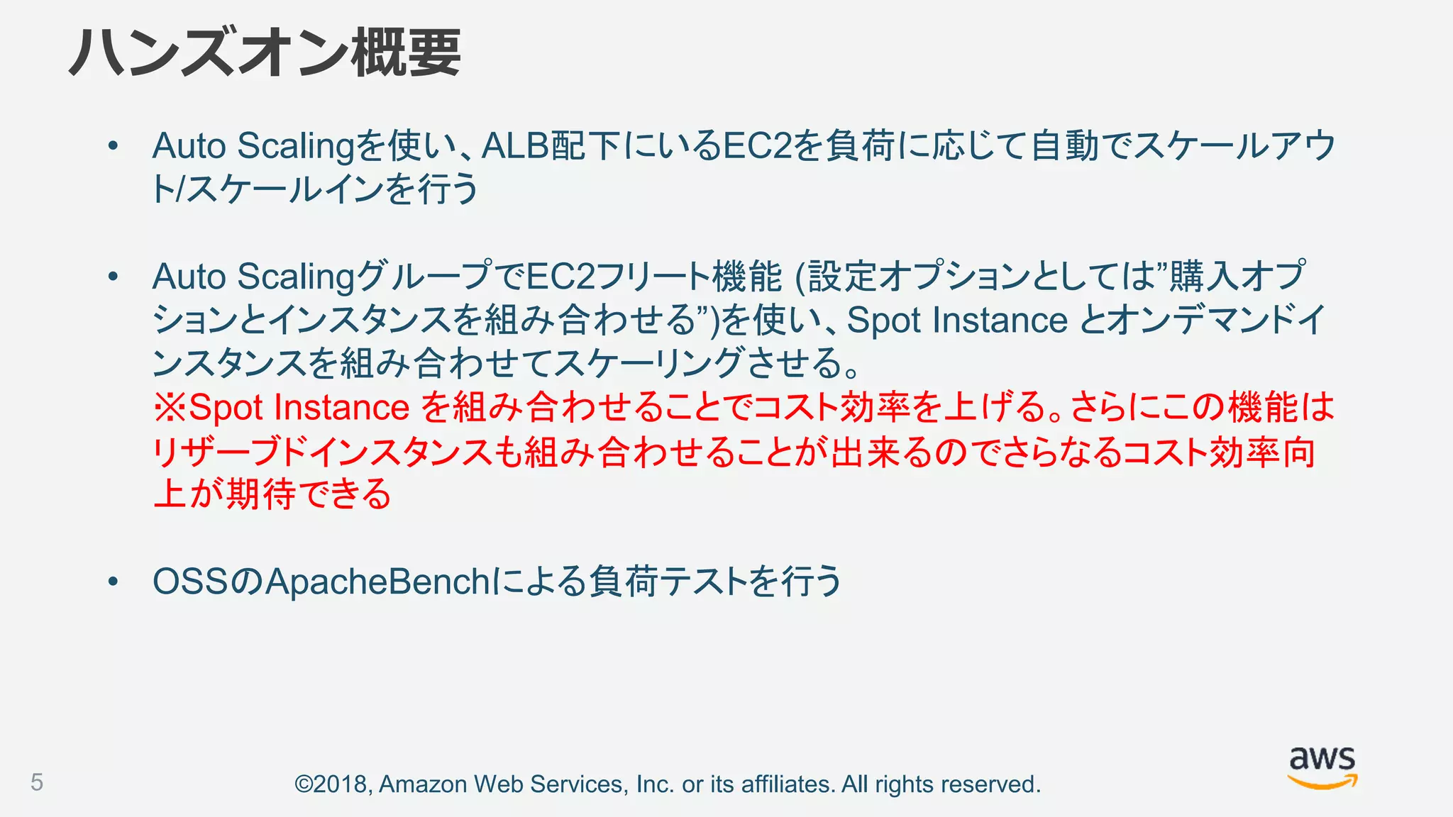 ©2018, Amazon Web Services, Inc. or its affiliates. All rights reserved.
ハンズオン概要
• Auto Scalingを使い、ALB配下にいるEC2を負荷に応じて自動でスケールアウ
ト/スケールインを行う
• Auto ScalingグループでEC2フリート機能 (設定オプションとしては”購入オプ
ションとインスタンスを組み合わせる”)を使い、Spot Instance とオンデマンドイ
ンスタンスを組み合わせてスケーリングさせる。
※Spot Instance を組み合わせることでコスト効率を上げる。さらにこの機能は
リザーブドインスタンスも組み合わせることが出来るのでさらなるコスト効率向
上が期待できる
• OSSのApacheBenchによる負荷テストを行う
5
 