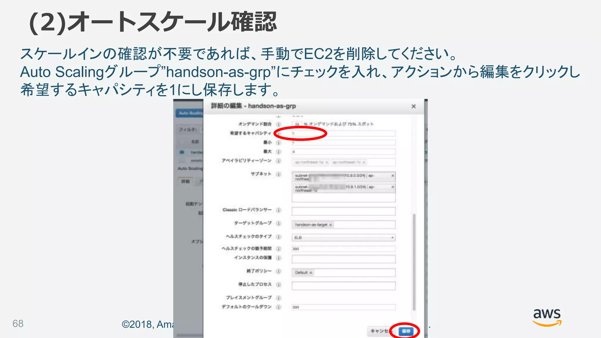 ©2018, Amazon Web Services, Inc. or its affiliates. All rights reserved.
スケールインの確認が不要であれば、手動でEC2を削除してください。
Auto Scalingグループ”handson-as-grp”にチェックを入れ、アクションから編集をクリックし
希望するキャパシティを1にし保存します。
68
(2)オートスケール確認
 