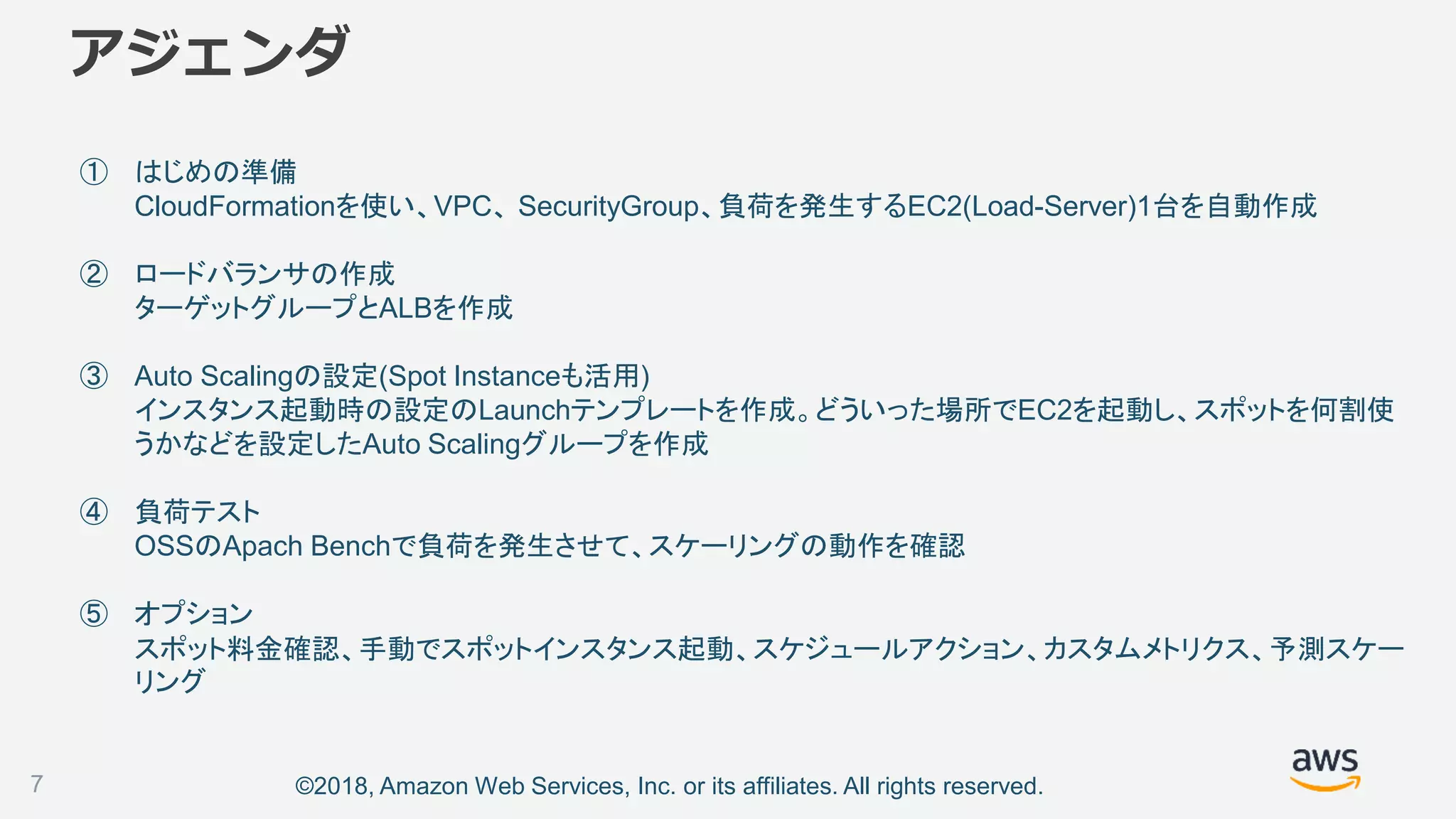 ©2018, Amazon Web Services, Inc. or its affiliates. All rights reserved.
アジェンダ
① はじめの準備
CloudFormationを使い、VPC、 SecurityGroup、負荷を発生するEC2(Load-Server)1台を自動作成
② ロードバランサの作成
ターゲットグループとALBを作成
③ Auto Scalingの設定(Spot Instanceも活用)
インスタンス起動時の設定のLaunchテンプレートを作成。どういった場所でEC2を起動し、スポットを何割使
うかなどを設定したAuto Scalingグループを作成
④ 負荷テスト
OSSのApach Benchで負荷を発生させて、スケーリングの動作を確認
⑤ オプション
スポット料金確認、手動でスポットインスタンス起動、スケジュールアクション、カスタムメトリクス、予測スケー
リング
7
 