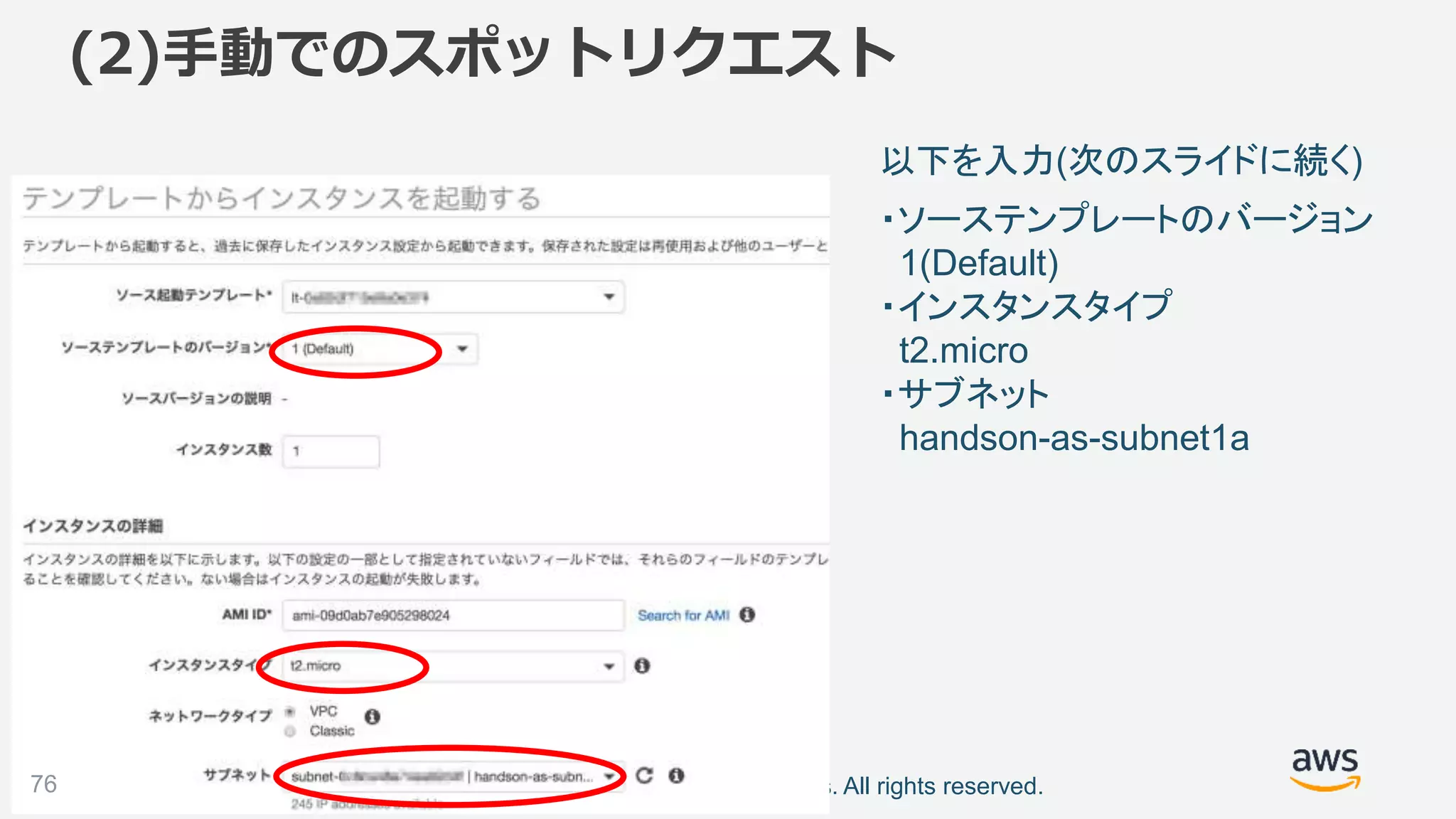©2018, Amazon Web Services, Inc. or its affiliates. All rights reserved.76
以下を入力(次のスライドに続く)
(2)手動でのスポットリクエスト
・ソーステンプレートのバージョン
1(Default)
・インスタンスタイプ
t2.micro
・サブネット
handson-as-subnet1a
 