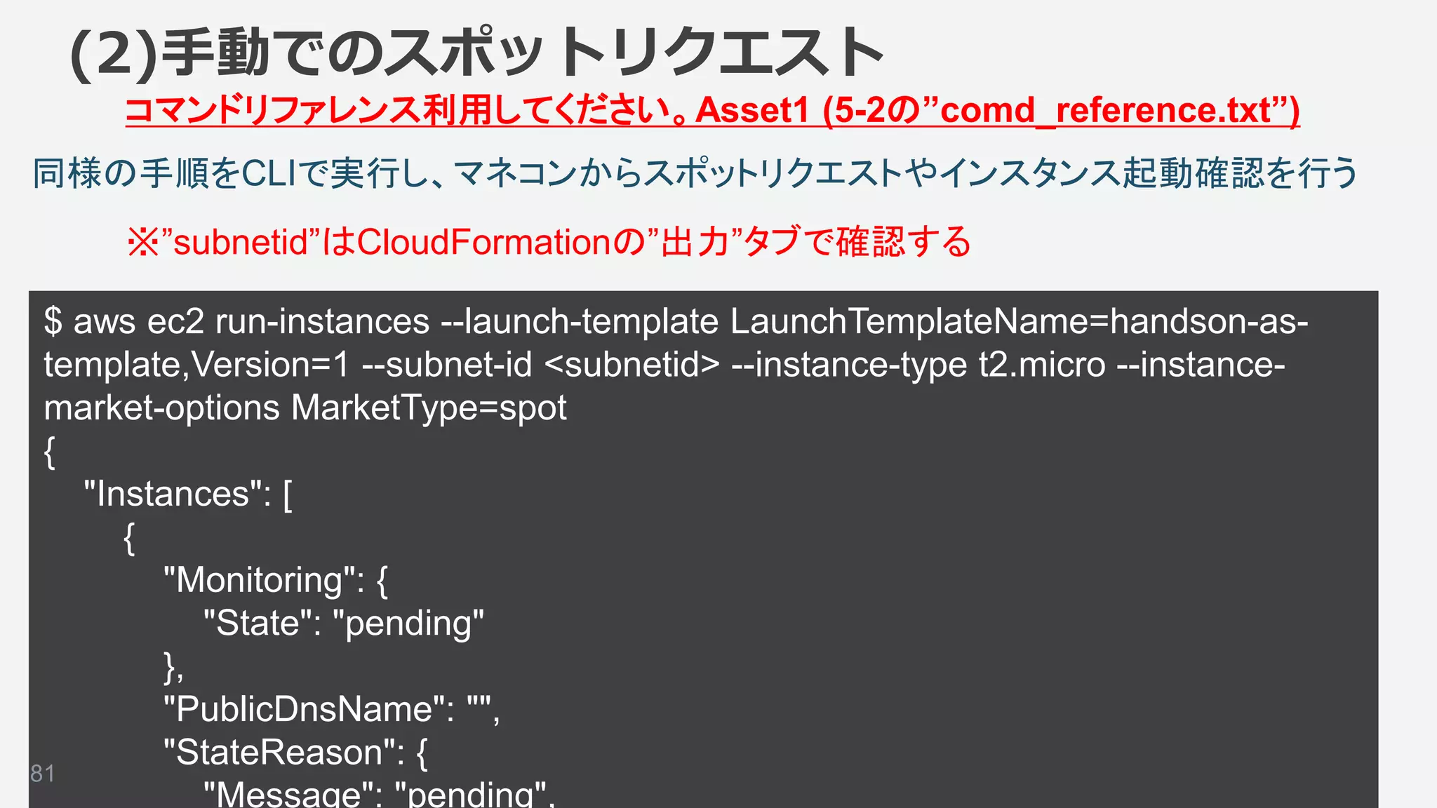 ©2018, Amazon Web Services, Inc. or its affiliates. All rights reserved.
$ aws ec2 run-instances --launch-template LaunchTemplateName=handson-as-
template,Version=1 --subnet-id <subnetid> --instance-type t2.micro --instance-
market-options MarketType=spot
{
"Instances": [
{
"Monitoring": {
"State": "pending"
},
"PublicDnsName": "",
"StateReason": {
"Message": "pending",
81
同様の手順をCLIで実行し、マネコンからスポットリクエストやインスタンス起動確認を行う
(2)手動でのスポットリクエスト
コマンドリファレンス利用してください。Asset1 (5-2の”comd_reference.txt”)
※”subnetid”はCloudFormationの”出力”タブで確認する
 