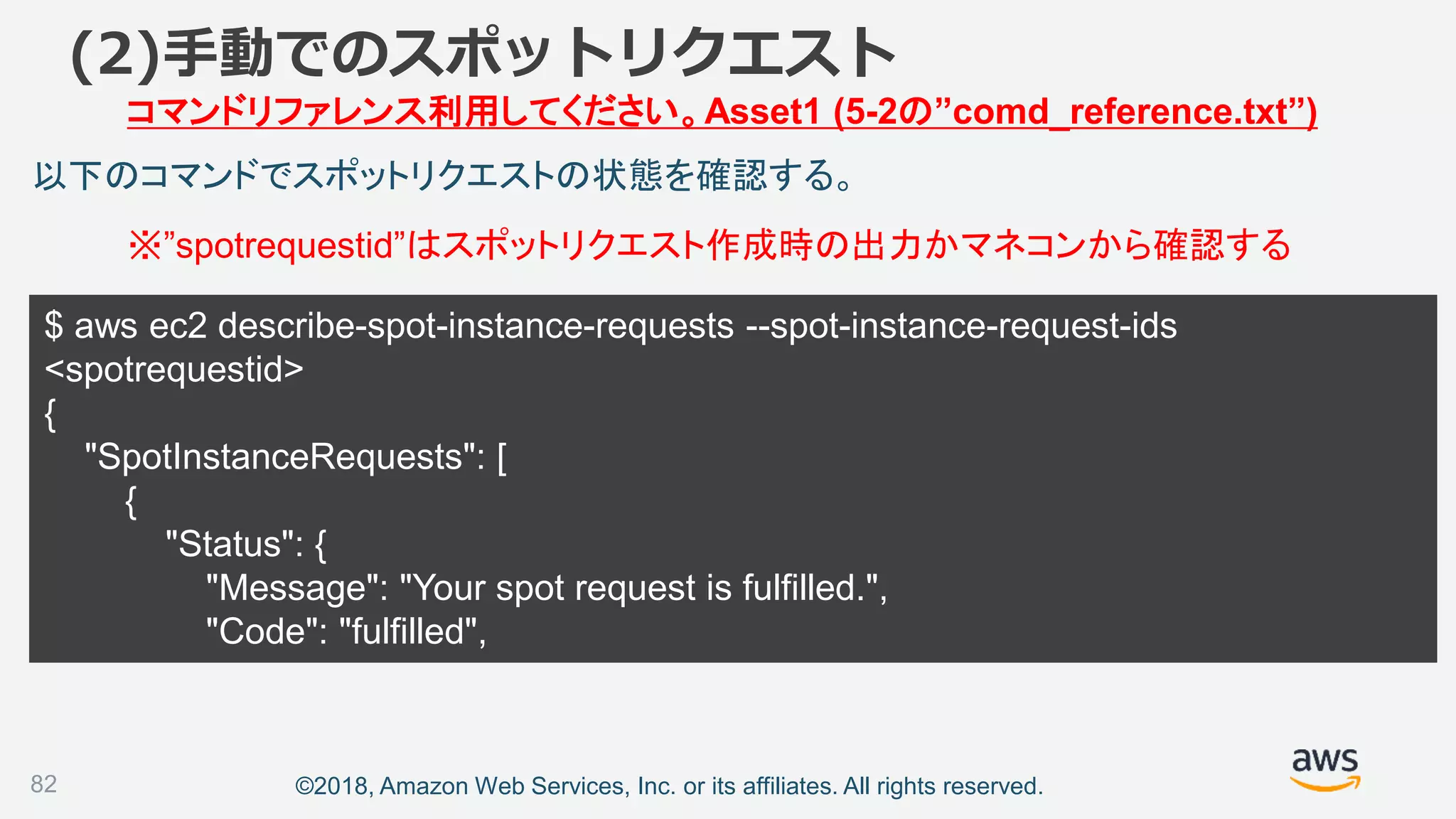 ©2018, Amazon Web Services, Inc. or its affiliates. All rights reserved.
$ aws ec2 describe-spot-instance-requests --spot-instance-request-ids
<spotrequestid>
{
"SpotInstanceRequests": [
{
"Status": {
"Message": "Your spot request is fulfilled.",
"Code": "fulfilled",
82
以下のコマンドでスポットリクエストの状態を確認する。
(2)手動でのスポットリクエスト
コマンドリファレンス利用してください。Asset1 (5-2の”comd_reference.txt”)
※”spotrequestid”はスポットリクエスト作成時の出力かマネコンから確認する
 