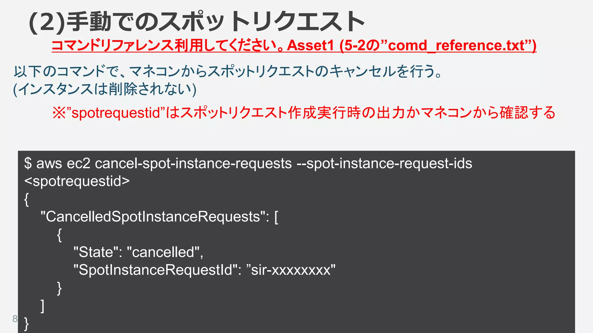 ©2018, Amazon Web Services, Inc. or its affiliates. All rights reserved.83
以下のコマンドで、マネコンからスポットリクエストのキャンセルを行う。
(インスタンスは削除されない)
(2)手動でのスポットリクエスト
コマンドリファレンス利用してください。Asset1 (5-2の”comd_reference.txt”)
$ aws ec2 cancel-spot-instance-requests --spot-instance-request-ids
<spotrequestid>
{
"CancelledSpotInstanceRequests": [
{
"State": "cancelled",
"SpotInstanceRequestId": ”sir-xxxxxxxx"
}
]
}
※”spotrequestid”はスポットリクエスト作成実行時の出力かマネコンから確認する
 