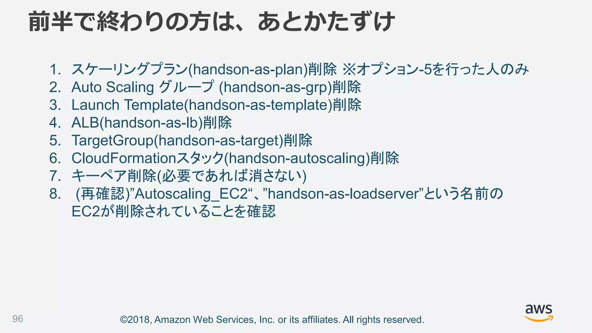 ©2018, Amazon Web Services, Inc. or its affiliates. All rights reserved.
前半で終わりの方は、あとかたずけ
1. スケーリングプラン(handson-as-plan)削除 ※オプション-5を行った人のみ
2. Auto Scaling グループ (handson-as-grp)削除
3. Launch Template(handson-as-template)削除
4. ALB(handson-as-lb)削除
5. TargetGroup(handson-as-target)削除
6. CloudFormationスタック(handson-autoscaling)削除
7. キーペア削除(必要であれば消さない)
8. (再確認)”Autoscaling_EC2“、”handson-as-loadserver”という名前の
EC2が削除されていることを確認
96
 
