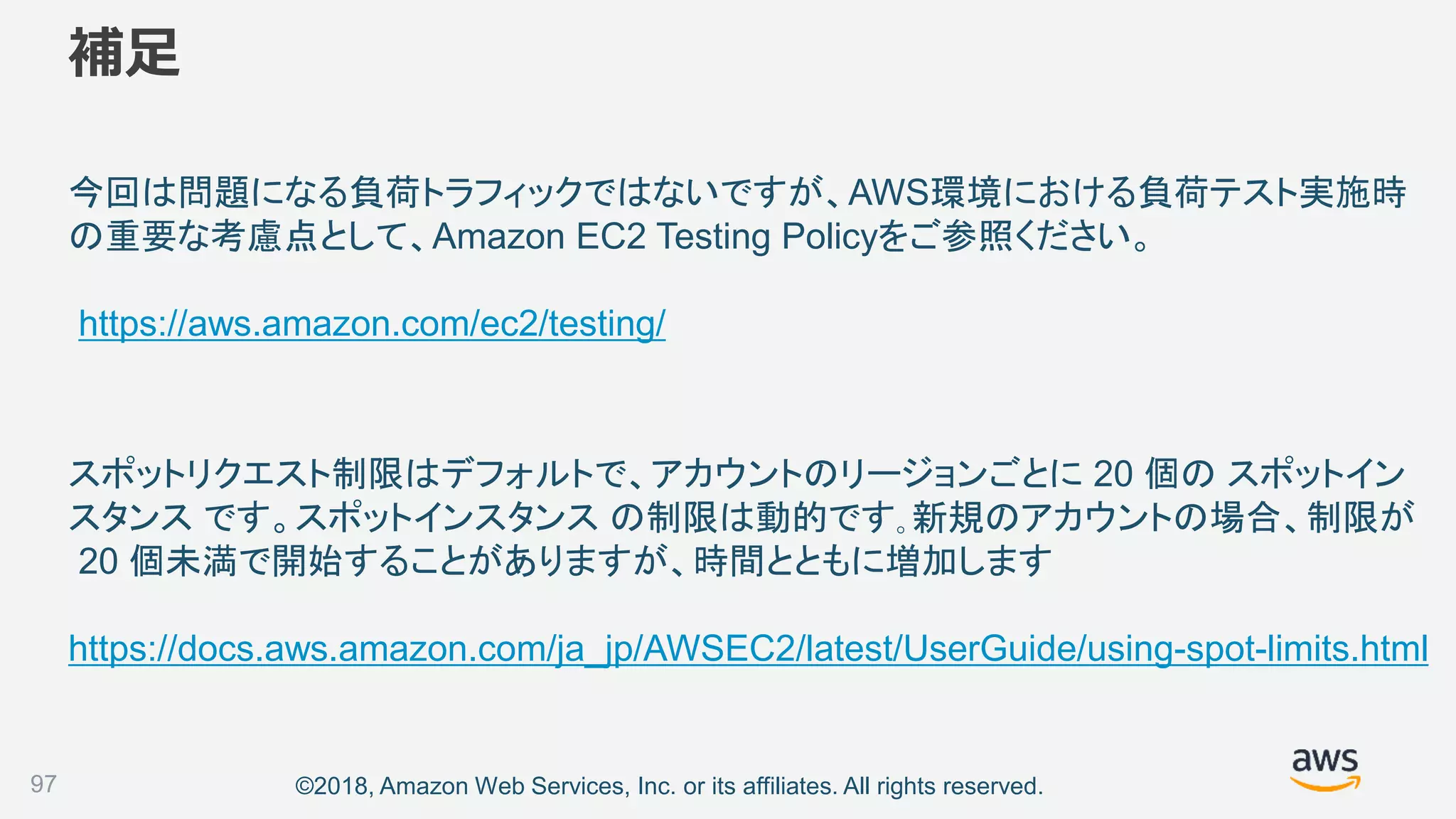 ©2018, Amazon Web Services, Inc. or its affiliates. All rights reserved.
補足
今回は問題になる負荷トラフィックではないですが、AWS環境における負荷テスト実施時
の重要な考慮点として、Amazon EC2 Testing Policyをご参照ください。
https://aws.amazon.com/ec2/testing/
97
スポットリクエスト制限はデフォルトで、アカウントのリージョンごとに 20 個の スポットイン
スタンス です。スポットインスタンス の制限は動的です｡新規のアカウントの場合、制限が
20 個未満で開始することがありますが、時間とともに増加します
https://docs.aws.amazon.com/ja_jp/AWSEC2/latest/UserGuide/using-spot-limits.html
 
