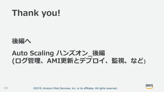 ©2018, Amazon Web Services, Inc. or its affiliates. All rights reserved.100
Auto Scaling ハンズオン_後編
(ログ管理、AMI更新とデプロイ、監視、など)
後編へ
Thank you!
 