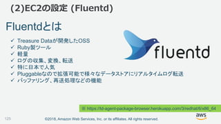 ©2018, Amazon Web Services, Inc. or its affiliates. All rights reserved.
(2)EC2の設定 (Fluentd)
Fluentdとは
 Treasure Dataが開発したOSS
 Ruby製ツール
 軽量
 ログの収集、変換、転送
 特に日本で人気
 Pluggableなので拡張可能で様々なデータストアにリアルタイムログ転送
 バッファリング、再送処理などの機能
※ https://td-agent-package-browser.herokuapp.com/3/redhat/6/x86_64
125
 