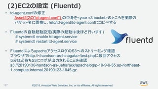 ©2018, Amazon Web Services, Inc. or its affiliates. All rights reserved.
(2)EC2の設定 (Fluentd)
• td-agent.confの修正
Asset2(2の”td-agent.conf”) の中身を<your s3 bucket>のところを実際の
バケット名に置換し、/etc/td-agent/td-agent.confにコピペする
• Fluentdの自動起動設定(実際の起動は後ほど行います)
# systemctl enable td-agent.service
# systemctl restart td-agent.service
• FluentdによろapacheアクセスログのS3へのストリーミング確認
ブラウザでhttp://<handson-as-hinagata>/test.phpに数回アクセス
５分ほど待ちS3にログが出力されることを確認
s3://20190130-handson-as-ueharaxx/apachelog/p-10-9-0-55.ap-northeast-
1.compute.internal.20190123-1045.gz
127
 