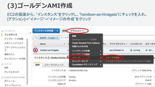 ©2018, Amazon Web Services, Inc. or its affiliates. All rights reserved.
(3)ゴールデンAMI作成
128
EC2の画面から、”インスタンス”をクリックし、”handson-as-hinagata”にチェックを入れ、
[アクション]->”イメージ”->”イメージの作成”をクリック
 