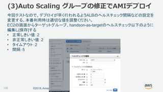 ©2018, Amazon Web Services, Inc. or its affiliates. All rights reserved.136
今回テストなので、デプロイが早く行われるようALBのヘルスチェック間隔などの設定を
変更する。本番利用時は適切な値を調整ください。
EC2の画面からターゲットグループ、handson-as-targetのヘルスチェック以下のように
編集し[保存]する
• 正常しきい値：2
• 非正常しきい値：2
• タイムアウト：2
• 間隔：5
(3)Auto Scaling グループの修正でAMIデプロイ
 