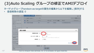 ©2018, Amazon Web Services, Inc. or its affiliates. All rights reserved.137
ターゲットグループhandson-as-targetの属性の編集から以下を編集し [保存]する
• 登録解除の遅延：0
(3)Auto Scaling グループの修正でAMIデプロイ
 