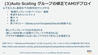 ©2018, Amazon Web Services, Inc. or its affiliates. All rights reserved.139
• “新規テンプレートのバージョン“：最新
• 希望するキャパシティ：4
• 最小：4
• 最大：４
• 終了ポリシー：OldestLaunchTemplate(Defaultは削除する)
以下を入力し画面右下の[保存]をクリックする
新しいテンプレートで２台作成される
(新しいAMIを使った起動テンプレートで作成される)
ブラウザで継続的にALBに対してアクセスできることを確認する
(3)Auto Scaling グループの修正でAMIデプロイ
https://docs.aws.amazon.com/ja_jp/autoscaling/ec2/userguide/as-instance-termination.html
※終了ポリシー”OldestLaunchTemplate”により古いLaunchテンプレートのインスタンスが優先的に終了される
 