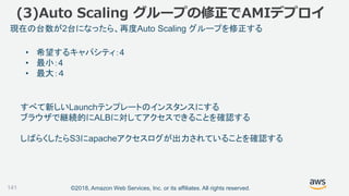 ©2018, Amazon Web Services, Inc. or its affiliates. All rights reserved.141
• 希望するキャパシティ：4
• 最小：4
• 最大：４
現在の台数が2台になったら、再度Auto Scaling グループを修正する
すべて新しいLaunchテンプレートのインスタンスにする
ブラウザで継続的にALBに対してアクセスできることを確認する
しばらくしたらS3にapacheアクセスログが出力されていることを確認する
(3)Auto Scaling グループの修正でAMIデプロイ
 