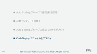 ©2018, Amazon Web Services, Inc. or its affiliates. All rights reserved.
 Auto Scaling グループの修正(初期状態)
 起動テンプレートの修正
 Auto Scaling グループの修正でAMIをデプロイ
 CodeDeploy でファイルをデプロイ
142
 