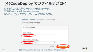 ©2018, Amazon Web Services, Inc. or its affiliates. All rights reserved.145
以下を入力し[アプリケーションの作成]をクリック
アプリケーション名：handson-as-app
コンピューティングプラットフォーム：EC２/オンプレ
(4)CodeDeploy でファイルデプロイ
 