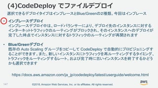 ©2018, Amazon Web Services, Inc. or its affiliates. All rights reserved.147
選択できるデプロイタイプはインプレースとBlue/Greenの２種類。今回はインプレース
https://docs.aws.amazon.com/ja_jp/codedeploy/latest/userguide/welcome.html
• インプレースデプロイ
インプレースデプロイ中は、ロードバランサーにより、デプロイ先のインスタンスに対する
インターネットトラフィックのルーティングがブロックされ、そのインスタンスへのデプロイが
完了した時点でインスタンスに対するトラフィックのルーティングが再開されます
• Blue/Greenデプロイ
既存の Auto Scaling グループをコピーして CodeDeploy で自動的にプロビジョニングす
ることができます。また、新しいインスタンスにトラフィックを再ルーティングするタイミング、
トラフィックをルーティングするレート、および完了時に古いインスタンスを終了するかどう
かも選択できます
(4)CodeDeploy でファイルデプロイ
 