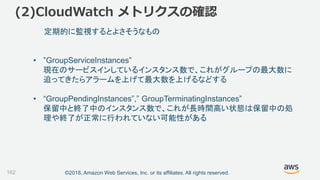 ©2018, Amazon Web Services, Inc. or its affiliates. All rights reserved.
(2)CloudWatch メトリクスの確認
162
定期的に監視するとよさそうなもの
• ”GroupServiceInstances”
現在のサービスインしているインスタンス数で、これがグループの最大数に
迫ってきたらアラームを上げて最大数を上げるなどする
• “GroupPendingInstances”,” GroupTerminatingInstances”
保留中と終了中のインスタンス数で、これが長時間高い状態は保留中の処
理や終了が正常に行われていない可能性がある
 