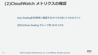 ©2018, Amazon Web Services, Inc. or its affiliates. All rights reserved.
(2)CloudWatch メトリクスの確認
163
Auto Scalingを利用時に確認するメトリクスをいくつかみていく
②EC2/Auto Scaling グループ別 のメトリクス
 