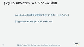 ©2018, Amazon Web Services, Inc. or its affiliates. All rights reserved.
(2)CloudWatch メトリクスの確認
168
Auto Scalingを利用時に確認するメトリクスをいくつかみていく
③ApplicationELB/AppELB 別 のメトリクス
 