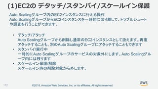 ©2018, Amazon Web Services, Inc. or its affiliates. All rights reserved.
(1)EC2の デタッチ/スタンバイ/スケールイン保護
172
Auto Scalingグループ内のEC2インスタンスに行える操作
Auto ScalingグループからEC2インスタンスを一時的に切り離して、トラブルシュート
や調査を行うことができます。
• デタッチ/アタッチ
Auto Scalingグループから削除し通常のEC2インスタンスとして扱えます。再度
アタッチすることも、別のAuto Scalingグループにアタッチすることもできます
• スタンバイ/実行中
一時的にAuto Scalingグループのサービスの対象外にします。Auto Scalingグル
ープ内には残ります
• スケールイン保護/解除
スケールイン時の削除対象から外します。
 
