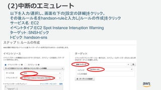 ©2018, Amazon Web Services, Inc. or its affiliates. All rights reserved.
(2)中断のエミュレート
以下を入力/選択し、画面右下の[設定の詳細]をクリック。
その後ルール名をhandson-ruleと入力し[ルールの作成]をクリック
サービス名：EC2
イベントタイプ:EC2 Spot Instance Interuption Warning
ターゲット：SNSトピック
トピック：handson-sns
 