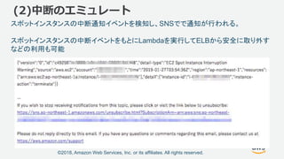 ©2018, Amazon Web Services, Inc. or its affiliates. All rights reserved.
(2)中断のエミュレート
スポットインスタンスの中断通知イベントを検知し、SNSでで通知が行われる。
スポットインスタンスの中断イベントをもとにLambdaを実行してELBから安全に取り外す
などの利用も可能
 