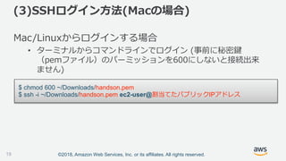 ©2018, Amazon Web Services, Inc. or its affiliates. All rights reserved.
Mac/Linuxからログインする場合
• ターミナルからコマンドラインでログイン (事前に秘密鍵
（pemファイル）のパーミッションを600にしないと接続出来
ません)
$ chmod 600 ~/Downloads/handson.pem
$ ssh -i ~/Downloads/handson.pem ec2-user@割当てたパブリックIPアドレス
(3)SSHログイン方法(Macの場合)
19
 