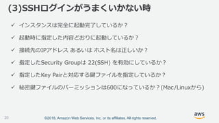 ©2018, Amazon Web Services, Inc. or its affiliates. All rights reserved.
 インスタンスは完全に起動完了しているか？
 起動時に指定した内容どおりに起動しているか？
 接続先のIPアドレス あるいは ホスト名は正しいか？
 指定したSecurity Groupは 22(SSH) を有効にしているか？
 指定したKey Pairと対応する鍵ファイルを指定しているか？
 秘密鍵ファイルのパーミッションは600になっているか？(Mac/Linuxから)
(3)SSHログインがうまくいかない時
20
 