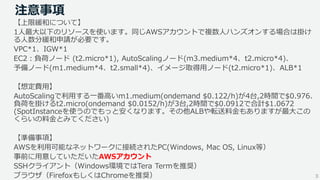 3
注意事項
【上限緩和について】
1人最大以下のリソースを使います。同じAWSアカウントで複数人ハンズオンする場合は掛け
る人数分緩和申請が必要です。
VPC*1、IGW*1
EC2：負荷ノード (t2.micro*1), AutoScalingノード(m3.medium*4、t2.micro*4)、
予備ノード(m1.medium*4、t2.small*4)、イメージ取得用ノード(t2.micro*1)、ALB*1
【想定費用】
AutoScalingで利用する一番高いm1.medium(ondemand $0.122/h)が4台,2時間で$0.976、
負荷を掛けるt2.micro(ondemand $0.0152/h)が3台,2時間で$0.0912で合計$1.0672
(SpotInstanceを使うのでもっと安くなります。その他ALBや転送料金もありますが最大この
くらいの料金とみてください)
【準備事項】
AWSを利用可能なネットワークに接続されたPC(Windows, Mac OS, Linux等）
事前に用意していただいたAWSアカウント
SSHクライアント（Windows環境ではTera Termを推奨）
ブラウザ（FirefoxもしくはChromeを推奨）
 