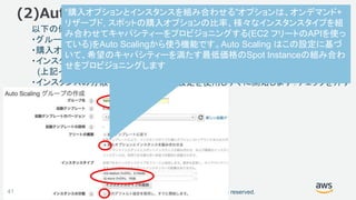 ©2018, Amazon Web Services, Inc. or its affiliates. All rights reserved.
以下の値を入力(次のスライド続く)
・グループ名：handson-as-grp
・購入オプションとインスタンスを組み合わせる：チェックを入れる
・インスタンスタイプ：m3.medium、t2.micro を追加
(上記インスタンスタイプが表示されない場合 m1.medium、t2.small を選択)
・インスタンスの分散で、次のデフォルト設定を使用しすぐに開始します：チェックを外す
(2)Auto Scaling グループの作成
41
“購入オプションとインスタンスを組み合わせる”オプションは、オンデマンド+
リザーブド, スポットの購入オプションの比率、様々なインスタンスタイプを組
み合わせてキャパシティーをプロビジョニングする(EC2 フリートのAPIを使っ
ている)をAuto Scalingから使う機能です。Auto Scaling はこの設定に基づ
いて、希望のキャパシティーを満たす最低価格のSpot Instanceの組み合わ
せをプロビジョニングします
 